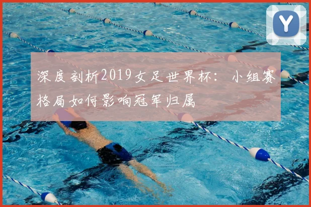 深度剖析2019女足世界杯：小组赛格局如何影响冠军归属