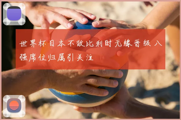 世界杯日本不敌比利时无缘晋级 八强席位归属引关注