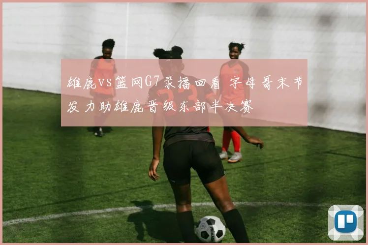 雄鹿vs篮网G7录播回看 字母哥末节发力助雄鹿晋级东部半决赛