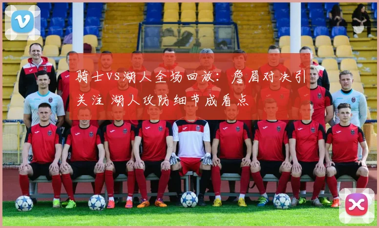 骑士vs湖人全场回放:詹眉对决引关注 湖人攻防细节成看点