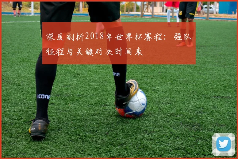 深度剖析2018年世界杯赛程：强队征程与关键对决时间表