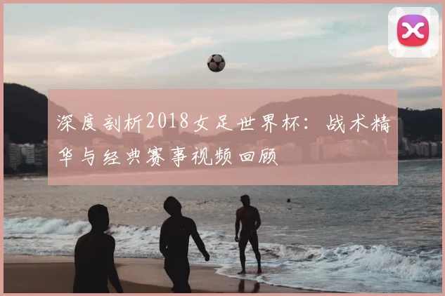深度剖析2018女足世界杯:战术精华与经典赛事视频回顾