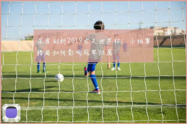 深度剖析2019女足世界杯:小组赛格局如何影响冠军归属