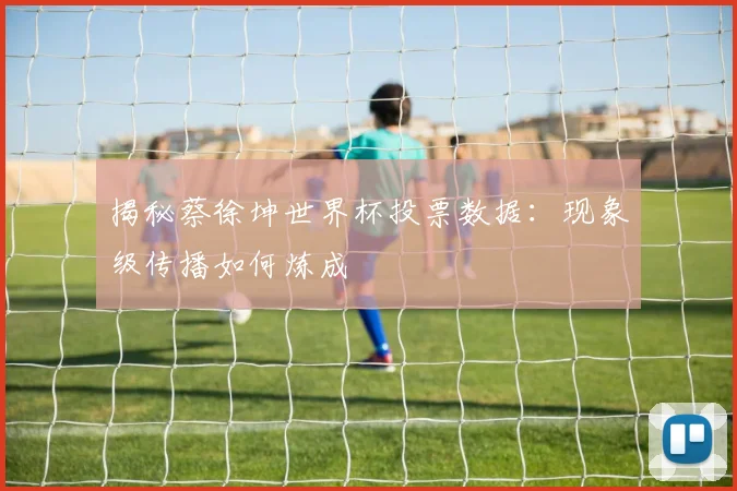 揭秘蔡徐坤世界杯投票数据：现象级传播如何炼成