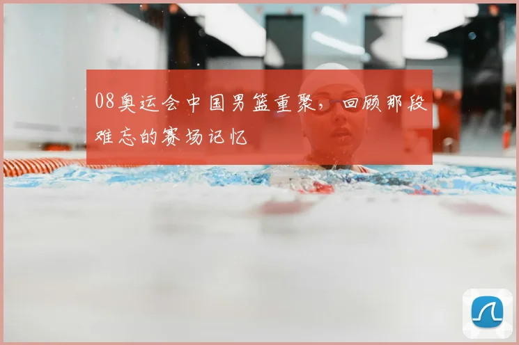 08奥运会中国男篮重聚，回顾那段难忘的赛场记忆