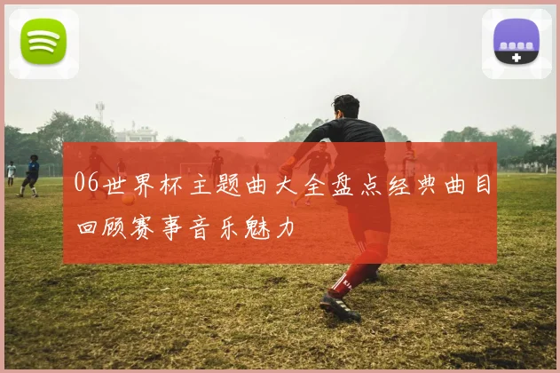 06世界杯主题曲大全盘点经典曲目回顾赛事音乐魅力