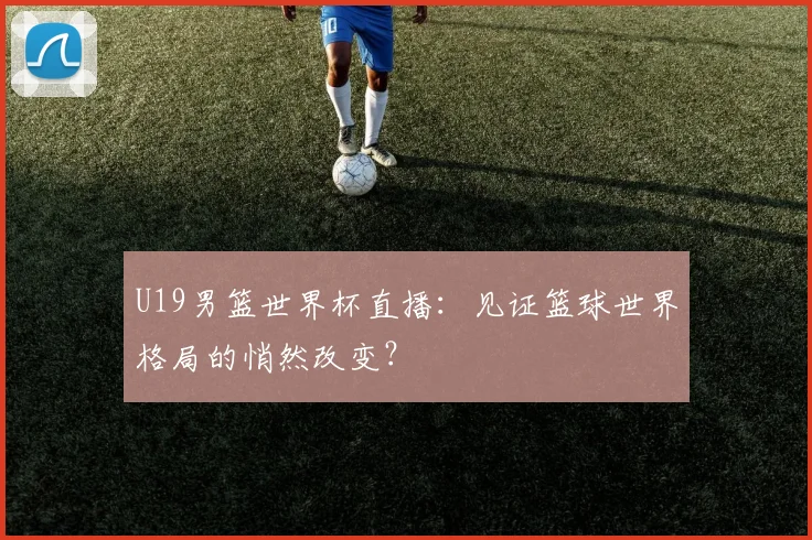 U19男篮世界杯直播：见证篮球世界格局的悄然改变？