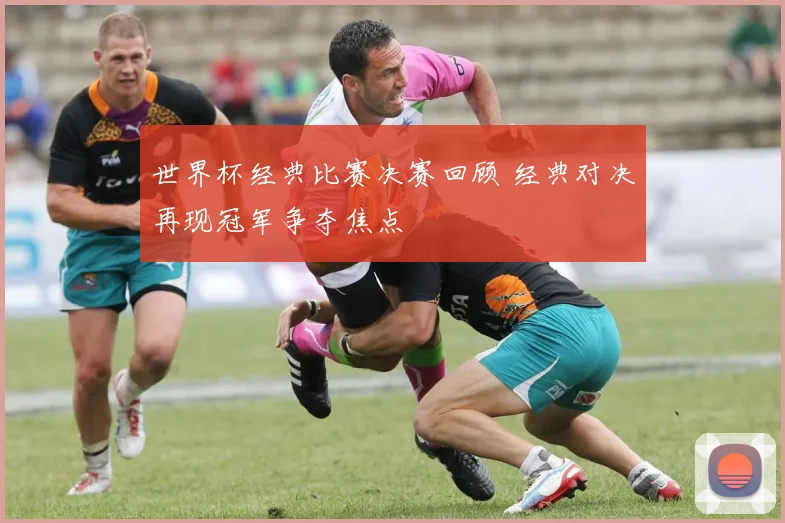 世界杯经典比赛决赛回顾 经典对决再现冠军争夺焦点