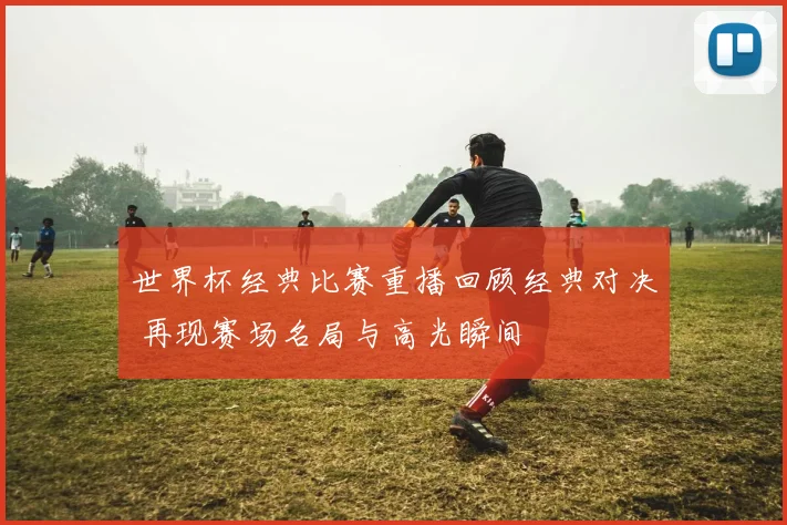世界杯经典比赛重播回顾经典对决 再现赛场名局与高光瞬间