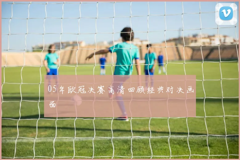 05年欧冠决赛高清回顾经典对决画面