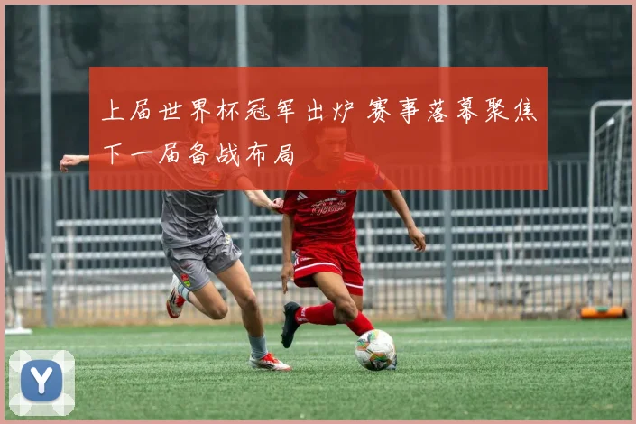 上届世界杯冠军出炉 赛事落幕聚焦下一届备战布局