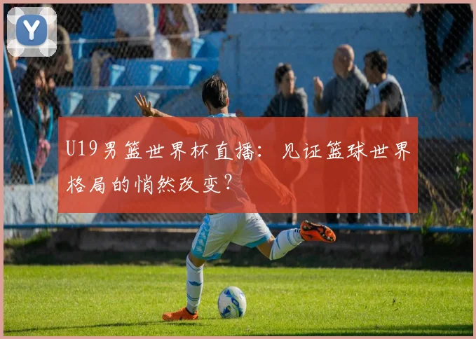 U19男篮世界杯直播:见证篮球世界格局的悄然改变?