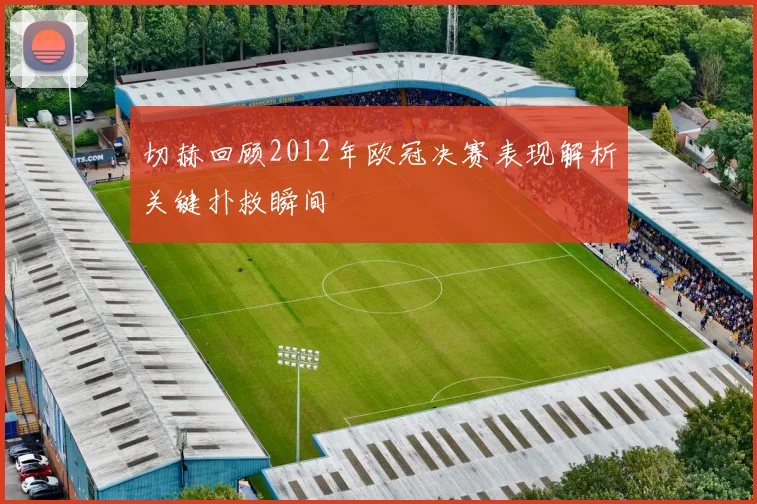 切赫回顾2012年欧冠决赛表现解析关键扑救瞬间