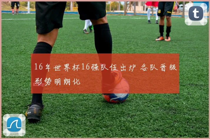 16年世界杯16强队伍出炉 各队晋级形势明朗化