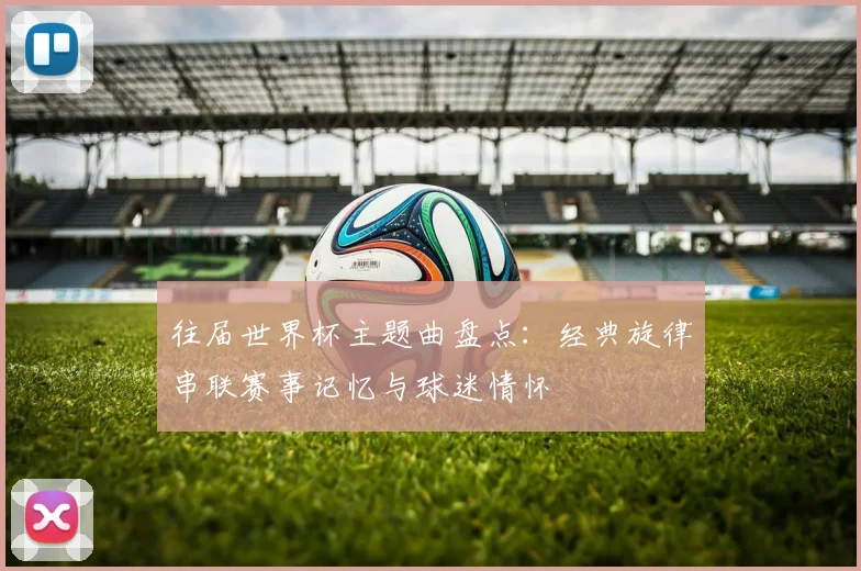 往届世界杯主题曲盘点：经典旋律串联赛事记忆与球迷情怀