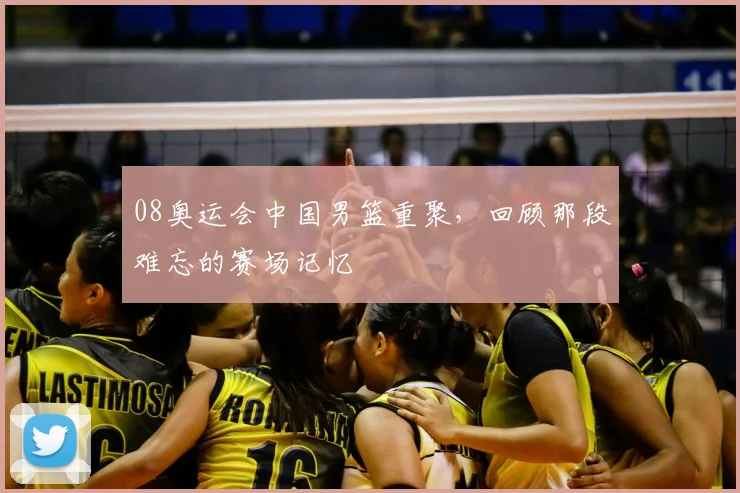 08奥运会中国男篮重聚，回顾那段难忘的赛场记忆