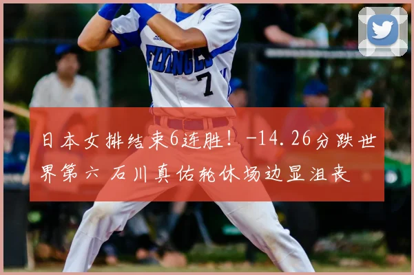 日本女排结束6连胜!-14.26分跌世界第六 石川真佑轮休场边显沮丧