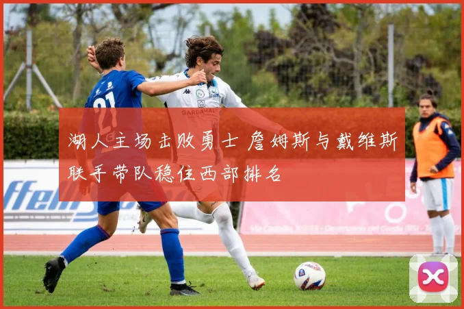 湖人主场击败勇士 詹姆斯与戴维斯联手带队稳住西部排名