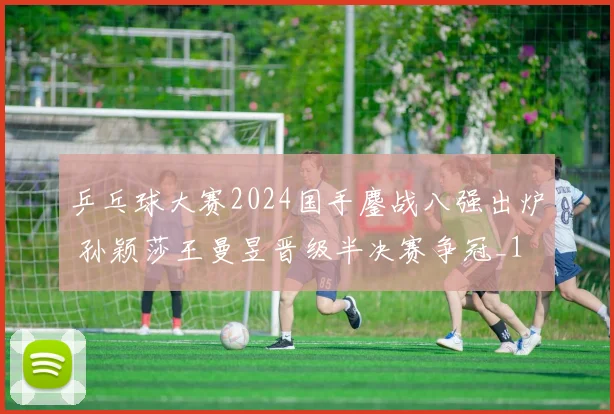 乒乓球大赛2024国手鏖战八强出炉 孙颖莎王曼昱晋级半决赛争冠_1