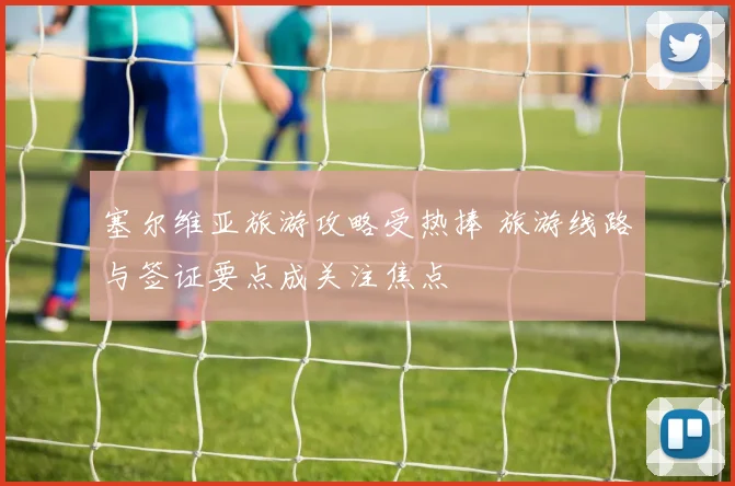 塞尔维亚旅游攻略受热捧 旅游线路与签证要点成关注焦点