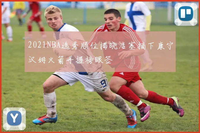 2021NBA选秀顺位揭晓活塞摘下康宁汉姆火箭手握榜眼签