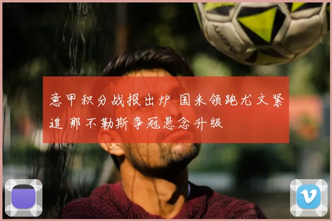 意甲积分战报出炉 国米领跑尤文紧追 那不勒斯争冠悬念升级