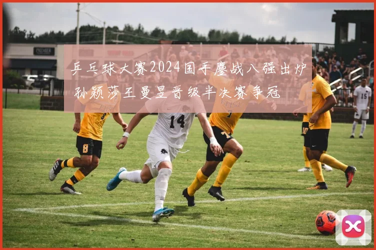 乒乓球大赛2024国手鏖战八强出炉 孙颖莎王曼昱晋级半决赛争冠