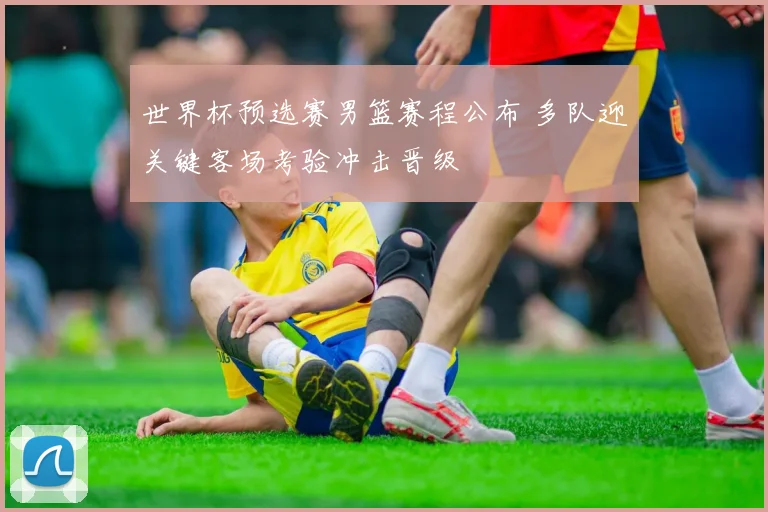 世界杯预选赛男篮赛程公布 多队迎关键客场考验冲击晋级