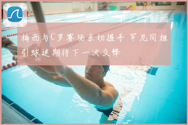 梅西与C罗赛场亲切握手 罕见同框引球迷期待下一次交锋