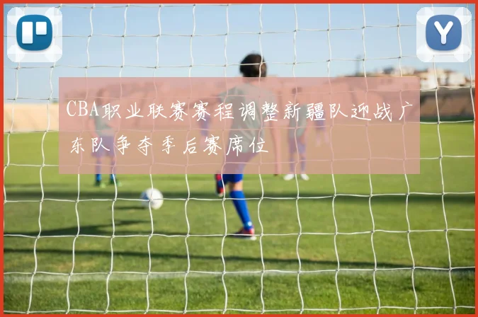 CBA职业联赛赛程调整新疆队迎战广东队争夺季后赛席位