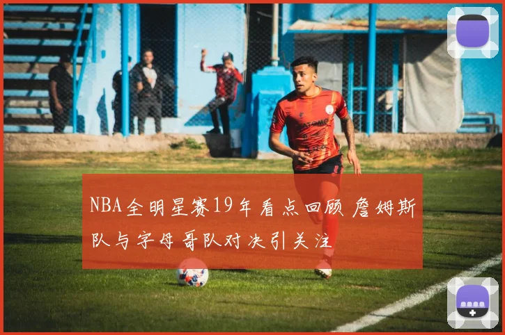 NBA全明星赛19年看点回顾 詹姆斯队与字母哥队对决引关注