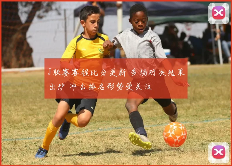 J联赛赛程比分更新 多场对决结果出炉 冲击排名形势受关注