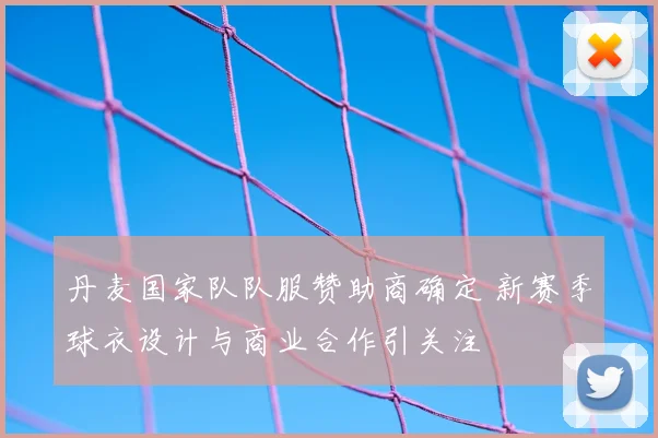 丹麦国家队队服赞助商确定 新赛季球衣设计与商业合作引关注