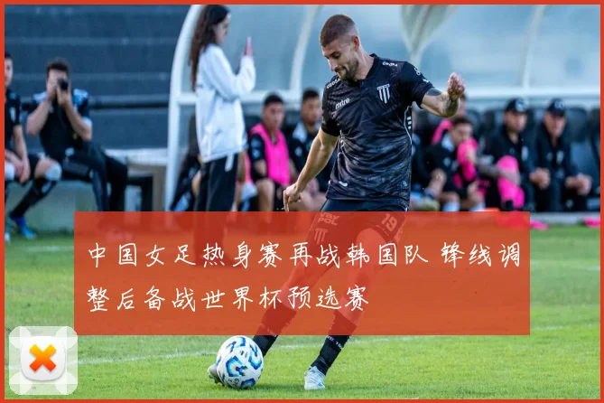 中国女足热身赛再战韩国队 锋线调整后备战世界杯预选赛