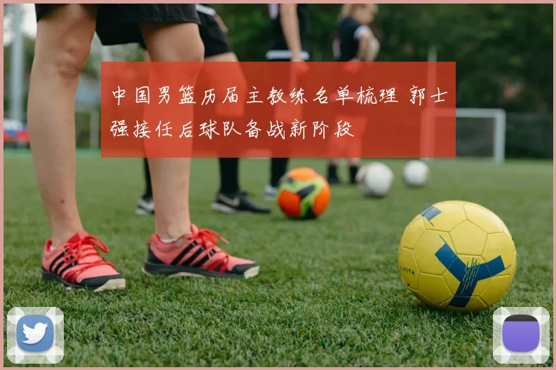 中国男篮历届主教练名单梳理 郭士强接任后球队备战新阶段