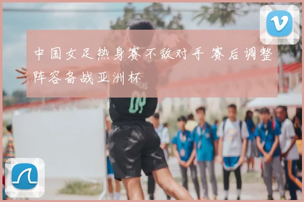 中国女足热身赛不敌对手 赛后调整阵容备战亚洲杯