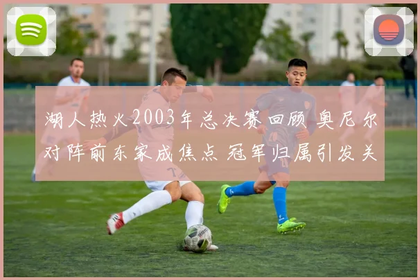 湖人热火2003年总决赛回顾 奥尼尔对阵前东家成焦点 冠军归属引发关注