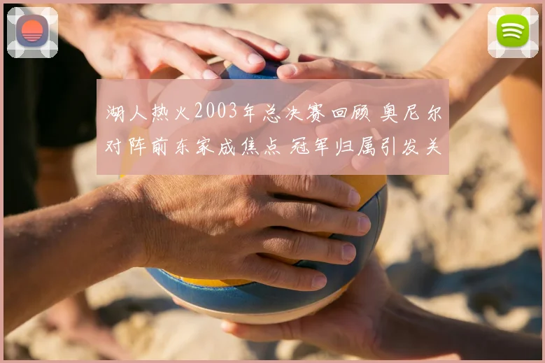 湖人热火2003年总决赛回顾 奥尼尔对阵前东家成焦点 冠军归属引发关注