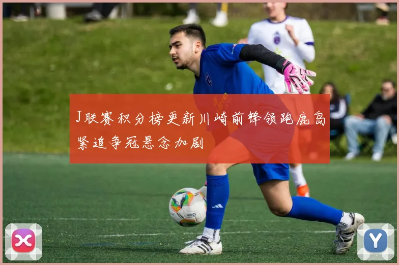 J联赛积分榜更新川崎前锋领跑鹿岛紧追争冠悬念加剧