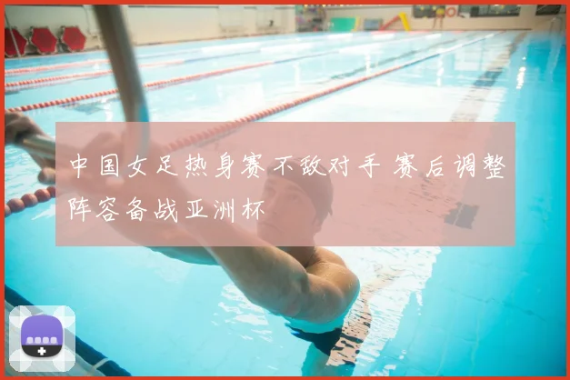 中国女足热身赛不敌对手 赛后调整阵容备战亚洲杯