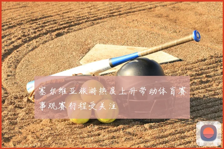 塞尔维亚旅游热度上升带动体育赛事观赛行程受关注