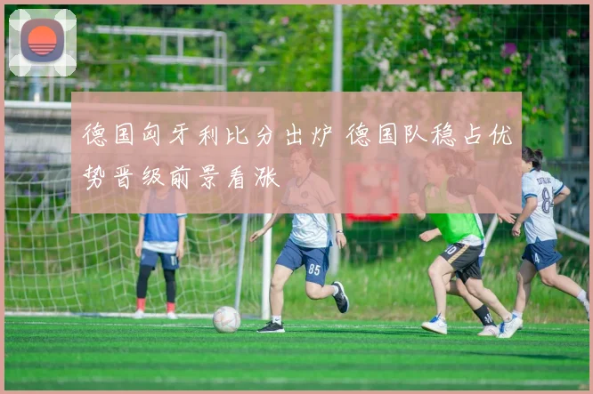 德国匈牙利比分出炉 德国队稳占优势晋级前景看涨