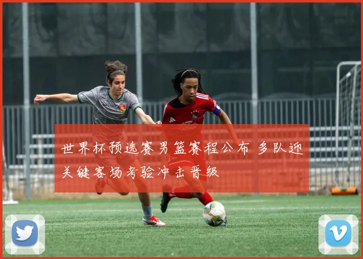 世界杯预选赛男篮赛程公布 多队迎关键客场考验冲击晋级