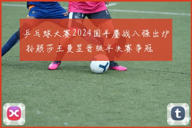 乒乓球大赛2024国手鏖战八强出炉 孙颖莎王曼昱晋级半决赛争冠