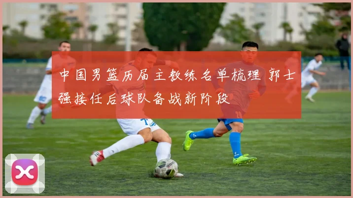 中国男篮历届主教练名单梳理 郭士强接任后球队备战新阶段