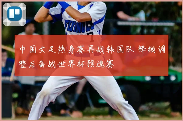 中国女足热身赛再战韩国队 锋线调整后备战世界杯预选赛